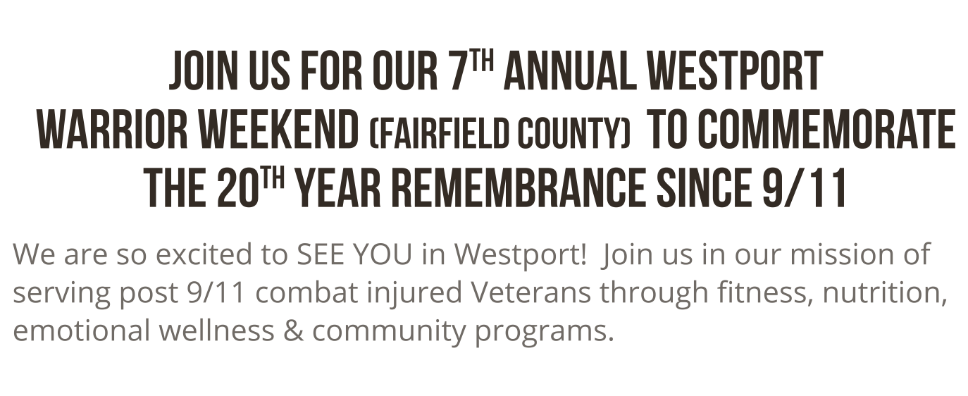 Join us for our 7th annual westport warrior weekend (fairfield county) to commemorate the 20th year rememberance since 9/11. we are excited to SEE YOU in westport! Join us in our mission of serving post 9/11 combat injured veterans through fitness, nutrition, emotional wellness and community programs.